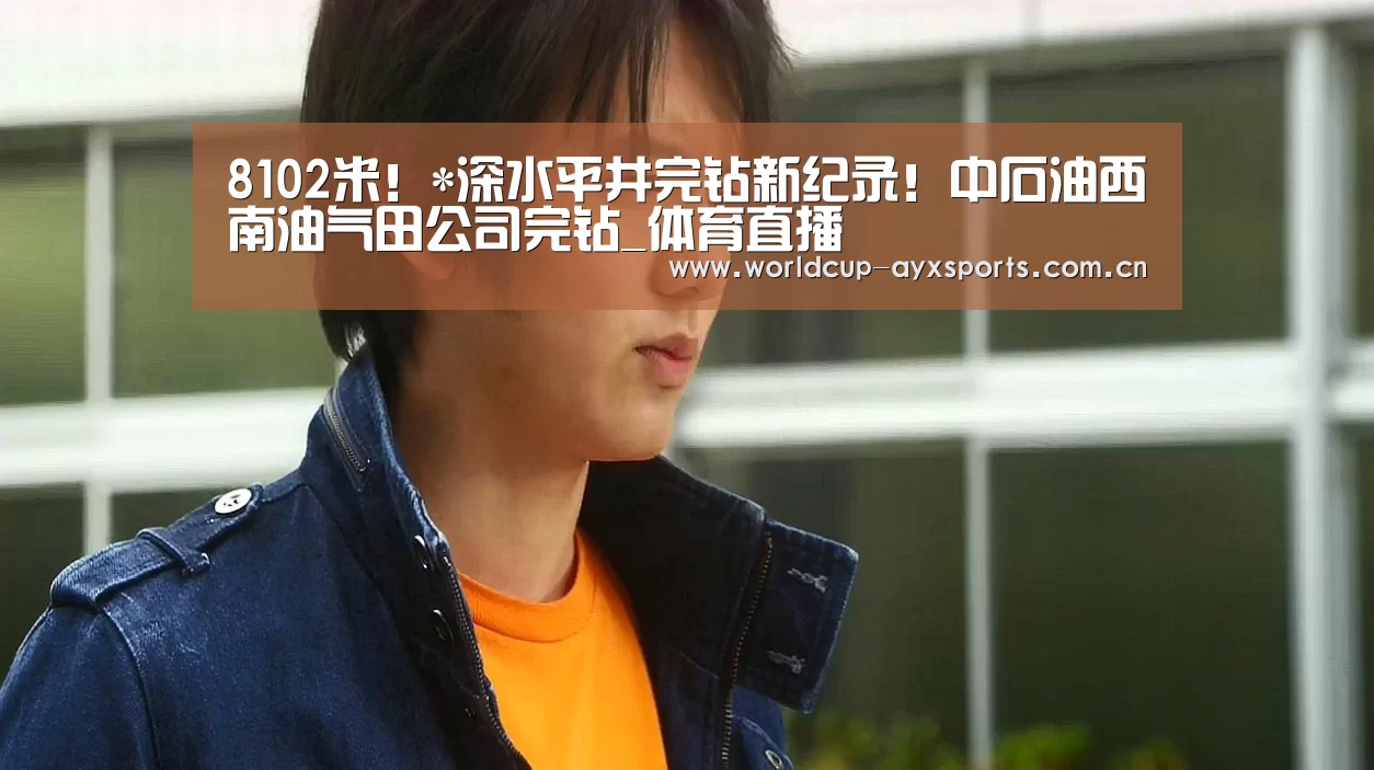 8102米!*深水平井完钻新纪录!中石油西南油气田公司完钻_体育直播(图4) 爱游戏直播