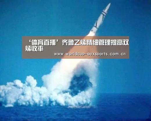 ‘体育直播’齐鲁乙烯精细管理提高双烯收率(图2) 爱游戏直播